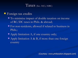 Taxes  (Sec. 34(C), NIRC) Foreign tax credits To minimize impact of double taxation on income of RC/DC taxes in Phils. & abroad; For non-residents, allowed if related to business in Phils.; Apply limitation A, if one country only; Apply limitation A & B, if more than one foreign country (Courtesy:  www.philtaxation.blogspot.com ) 