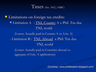 Taxes  (Sec. 34(C), NIRC) Limitations on foreign tax credits: Limitation A :  TNI, Country  A x Phil. Tax due   TNI, world (Lower: Actually paid in Country A vs. Lim. A)   - Limitation B :  TNI, Abroad   x Phil. Tax due   TNI, world (Lower: Actually paid in Countries abroad vs.  aggregate of Lim. A applications)   (Courtesy:  www.philtaxation.blogspot.com ) 