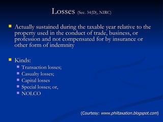 Losses  (Sec. 34(D), NIRC) Actually sustained during the taxable year relative to the property used in the conduct of trade, business, or profession and not compensated for by insurance or other form of indemnity Kinds: Transaction losses; Casualty losses; Capital losses Special losses; or, NOLCO  (Courtesy:  www.philtaxation.blogspot.com ) 