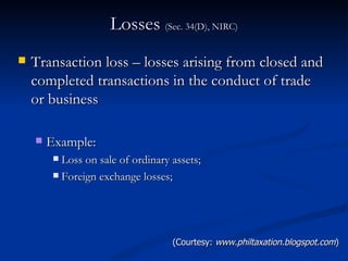 Losses  (Sec. 34(D), NIRC) Transaction loss – losses arising from closed and completed transactions in the conduct of trade or business Example: Loss on sale of ordinary assets; Foreign exchange losses; (Courtesy:  www.philtaxation.blogspot.com ) 