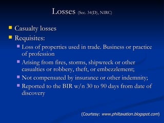 Losses  (Sec. 34(D), NIRC) Casualty losses Requisites: Loss of properties used in trade. Business or practice of profession Arising from fires, storms, shipwreck or other casualties or robbery, theft, or embezzlement; Not compensated by insurance or other indemnity; Reported to the BIR w/n 30 to 90 days from date of discovery (Courtesy:  www.philtaxation.blogspot.com ) 