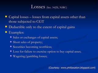 Losses  (Sec. 34(D), NIRC) Capital losses – losses from capital assets other than those subjected to CGT Deductible only to the extent of capital gains Examples: Sales or exchanges of capital assets; Short sales of property; Securities becoming worthless; Loss for failure to exercise option to buy capital asset; Wagering/gambling losses; (Courtesy:  www.philtaxation.blogspot.com ) 