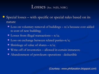 Losses  (Sec. 34(D), NIRC) Special losses – with specific or special rules based on its nature Loss on voluntary removal of buildings – n/a because cost added to cost of new building; Losses from illegal transactions – n/a; Loss on exchange between related parties-n/a; Shrinkage of value of shares – n/a; Write-off of inventories – allowed in certain instances; Abandonment of petroleum operations - deductible (Courtesy:  www.philtaxation.blogspot.com ) 