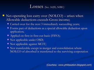 Losses  (Sec. 34(D), NIRC) Net-operating loss carry over (NOLCO) – arises when Allowable deductions exceeds Gross income; Carried over for the next 3 immediately succeeding years; Forms part of deductions as a special allowable deduction upon application; Applied on first-in first-out basis (FIFO); Not applicable under OSD; Not applicable against MCIT; Not transferable except in merger and consolidation where NOLCO of absorbed is transferred to the surviving corporation  (Courtesy:  www.philtaxation.blogspot.com ) 