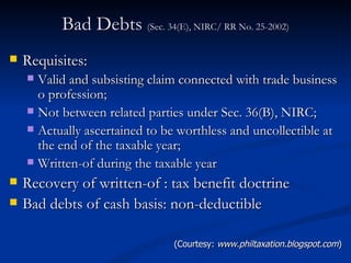 Bad Debts  (Sec. 34(E), NIRC/ RR No. 25-2002) Requisites: Valid and subsisting claim connected with trade business o profession; Not between related parties under Sec. 36(B), NIRC; Actually ascertained to be worthless and uncollectible at the end of the taxable year; Written-of during the taxable year  Recovery of written-of : tax benefit doctrine Bad debts of cash basis: non-deductible  (Courtesy:  www.philtaxation.blogspot.com ) 