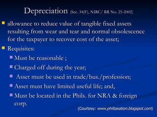 Depreciation  (Sec. 34(F), NIRC/ RR No. 25-2002) allowance to reduce value of tangible fixed assets resulting from wear and tear and normal obsolescence for the taxpayer to recover cost of the asset; Requisites: Must be reasonable ; Charged off during the year; Asset must be used in trade/bus./profession; Asset must have limited useful life; and, Must be located in the Phils. for NRA & foreign corp. (Courtesy:  www.philtaxation.blogspot.com ) 