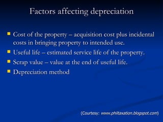 Factors affecting depreciation Cost of the property – acquisition cost plus incidental costs in bringing property to intended use. Useful life – estimated service life of the property. Scrap value – value at the end of useful life. Depreciation method (Courtesy:  www.philtaxation.blogspot.com ) 