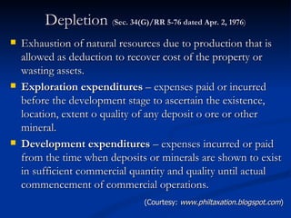 Depletion  ( Sec. 34(G)/RR 5-76 dated Apr. 2, 1976 ) Exhaustion of natural resources due to production that is allowed as deduction to recover cost of the property or wasting assets. Exploration expenditures  – expenses paid or incurred before the development stage to ascertain the existence, location, extent o quality of any deposit o ore or other mineral. Development expenditures  – expenses incurred or paid from the time when deposits or minerals are shown to exist in sufficient commercial quantity and quality until actual commencement of commercial operations. (Courtesy:  www.philtaxation.blogspot.com ) 