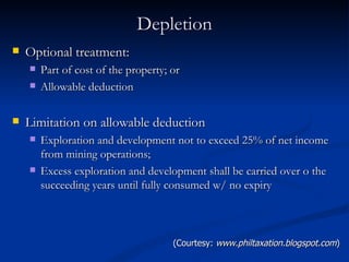 Depletion Optional treatment: Part of cost of the property; or Allowable deduction Limitation on allowable deduction Exploration and development not to exceed 25% of net income from mining operations; Excess exploration and development shall be carried over o the succeeding years until fully consumed w/ no expiry (Courtesy:  www.philtaxation.blogspot.com ) 