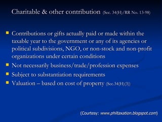 Charitable & other contribution   (Sec. 34(H)/RR No. 13-98) Contributions or gifts actually paid or made within the taxable year to the government or any of its agencies or political subdivisions, NGO, or non-stock and non-profit organizations under certain conditions Not necessarily business/trade/profession expenses Subject to substantiation requirements Valuation – based on cost of property  (Sec.34(H)(3)) (Courtesy:  www.philtaxation.blogspot.com ) 