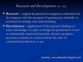 Research and Development   (Sec. 34(I)) Research  – original & planned investigation undertaken by the taxpayer with the prospect of gaining new scientific or technical knowledge and understanding; Development  – application of the research findings or other knowledge to a plan or design for production of new or substantially improved materials, devices, products, processes, systems or services before the start of commercial production or use. (Courtesy:  www.philtaxation.blogspot.com ) 