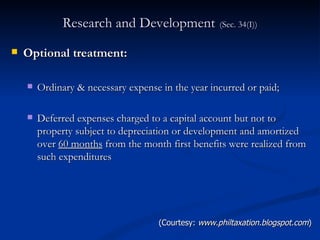 Research and Development   (Sec. 34(I)) Optional treatment: Ordinary & necessary expense in the year incurred or paid; Deferred expenses charged to a capital account but not to property subject to depreciation or development and amortized over  60 months  from the month first benefits were realized from such expenditures (Courtesy:  www.philtaxation.blogspot.com ) 