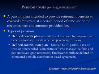 Pension trusts   (Sec. 34(J), NIRC/RA 4917) A pension plan intended to provide retirement benefits to covered employees at a certain period of time under the circumstances and amounts provided for. Types of pensions Defined benefit plan  – handled and managed by employer with benefits normally based on certain percentage of salary  Defined contribution plan  – handled by 3 rd  parties, bank or trust or others called “administrator” who manage the fund and pay employee upon retirement. Employer contribute defined or contracted periodic contribution based agreement. (Courtesy:  www.philtaxation.blogspot.com ) 
