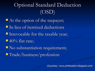 Optional Standard Deduction (OSD) At the option of the taxpayer; In lieu of itemized deductions Irrevocable for the taxable year; 40% flat rate; No substantiation requirement; Trade/business/profession (Courtesy:  www.philtaxation.blogspot.com ) 
