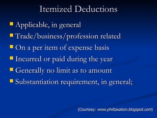 Itemized Deductions Applicable, in general Trade/business/profession related On a per item of expense basis Incurred or paid during the year Generally no limit as to amount Substantiation requirement, in general; (Courtesy:  www.philtaxation.blogspot.com ) 