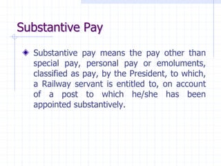 Substantive Pay
Substantive pay means the pay other than
special pay, personal pay or emoluments,
classified as pay, by the President, to which,
a Railway servant is entitled to, on account
of a post to which he/she has been
appointed substantively.
 