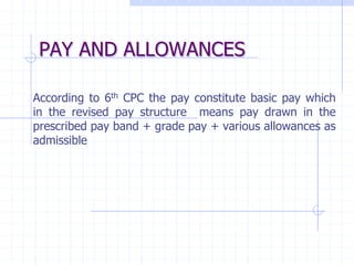PAY AND ALLOWANCES
According to 6th CPC the pay constitute basic pay which
in the revised pay structure means pay drawn in the
prescribed pay band + grade pay + various allowances as
admissible
 