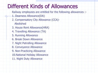 Different Kinds of Allowances
Railway employees are entitled for the following allowances :-
1. Dearness Allowance(DA)
2. Compensatory City Allowance (CCA)-
Abolished
3. House Rent Allowance(HRA)
4. Travelling Allowance (TA)
5. Running Allowance
6. Break Down Allowance
7. Night Patrolling Allowance
8. Conveyance Allowance
9. Non-Practicing Allowance
10.National Holiday Allowance
11. Night Duty Allowance
 