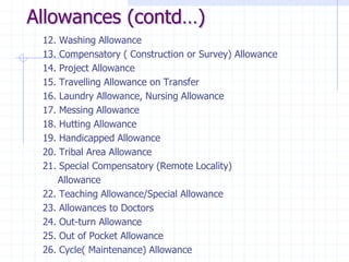 Allowances (contd…)
12. Washing Allowance
13. Compensatory ( Construction or Survey) Allowance
14. Project Allowance
15. Travelling Allowance on Transfer
16. Laundry Allowance, Nursing Allowance
17. Messing Allowance
18. Hutting Allowance
19. Handicapped Allowance
20. Tribal Area Allowance
21. Special Compensatory (Remote Locality)
Allowance
22. Teaching Allowance/Special Allowance
23. Allowances to Doctors
24. Out-turn Allowance
25. Out of Pocket Allowance
26. Cycle( Maintenance) Allowance
 