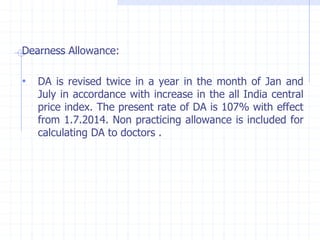 Dearness Allowance:
• DA is revised twice in a year in the month of Jan and
July in accordance with increase in the all India central
price index. The present rate of DA is 107% with effect
from 1.7.2014. Non practicing allowance is included for
calculating DA to doctors .
 