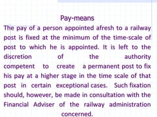 Pay-means
The pay of a person appointed afresh to a railway
post is fixed at the minimum of the time-scale of
post to which he is appointed. It is left to the
discretion of the authority
competent to create a permanent post to fix
his pay at a higher stage in the time scale of that
post in certain exceptional cases. Such fixation
should, however, be made in consultation with the
Financial Adviser of the railway administration
concerned.
 