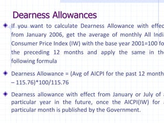 Dearness Allowances
If you want to calculate Dearness Allowance with effec
from January 2006, get the average of monthly All India
Consumer Price Index (IW) with the base year 2001=100 fo
the preceding 12 months and apply the same in the
following formula
Dearness Allowance = (Avg of AICPI for the past 12 months
– 115.76)*100/115.76
Dearness allowance with effect from January or July of a
particular year in the future, once the AICPI(IW) for a
particular month is published by the Government.
 