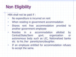 Non Eligibility
HRA shall not be paid if :
• No expenditure is incurred on rent
• When residing in government accommodation
• Shares rent free accommodation provided to
another government employee
• Resides in a accommodation allotted by
Central/State/Semi govt. organization or
autonomous body such as LIC, Nationalized banks
etc to his /her parents/son/daughter.
• If an employee entitled for accommodation refuses
to accept the same.
 