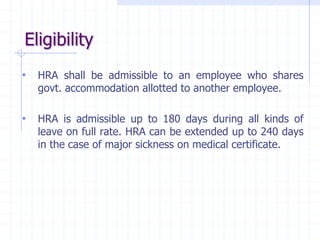 Eligibility
• HRA shall be admissible to an employee who shares
govt. accommodation allotted to another employee.
• HRA is admissible up to 180 days during all kinds of
leave on full rate. HRA can be extended up to 240 days
in the case of major sickness on medical certificate.
 