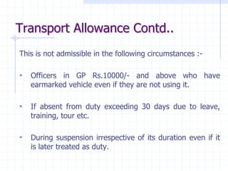 Transport Allowance Contd..
This is not admissible in the following circumstances :-
• Officers in GP Rs.10000/- and above who have
earmarked vehicle even if they are not using it.
• If absent from duty exceeding 30 days due to leave,
training, tour etc.
• During suspension irrespective of its duration even if it
is later treated as duty.
 