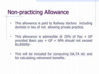 Non-practicing Allowance
• This allowance is paid to Railway doctors including
dentists in lieu of not allowing private practice.
• This allowance is admissible @ 25% of Pay + GP
provided Basic pay + GP + NPA should not exceed
Rs.85000/-
• This will be included for computing DA,TA etc and
for calculating retirement benefits.
 