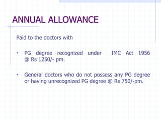 ANNUAL ALLOWANCE
Paid to the doctors with
• PG degree recognized under IMC Act 1956
@ Rs 1250/- pm.
• General doctors who do not possess any PG degree
or having unrecognized PG degree @ Rs 750/-pm.
 