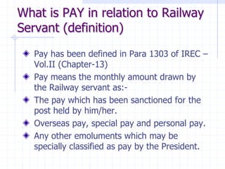 What is PAY in relation to Railway
Servant (definition)
Pay has been defined in Para 1303 of IREC –
Vol.II (Chapter-13)
Pay means the monthly amount drawn by
the Railway servant as:-
The pay which has been sanctioned for the
post held by him/her.
Overseas pay, special pay and personal pay.
Any other emoluments which may be
specially classified as pay by the President.
 