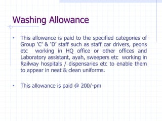 Washing Allowance
• This allowance is paid to the specified categories of
Group ‘C’ & ‘D’ staff such as staff car drivers, peons
etc working in HQ office or other offices and
Laboratory assistant, ayah, sweepers etc working in
Railway hospitals / dispensaries etc to enable them
to appear in neat & clean uniforms.
• This allowance is paid @ 200/-pm
 