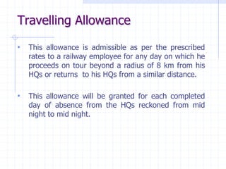 Travelling Allowance
• This allowance is admissible as per the prescribed
rates to a railway employee for any day on which he
proceeds on tour beyond a radius of 8 km from his
HQs or returns to his HQs from a similar distance.
• This allowance will be granted for each completed
day of absence from the HQs reckoned from mid
night to mid night.
 