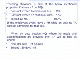 Travelling allowance is paid at the below mentioned
proportion if absence from HQs
• Does not exceed 6 continuous hrs. 30%
• Does not exceed 12 continuous hrs. 70%
• Exceed 12 hrs. 100%
If the employees avails leave / RH while on duty no TA
shall be admissible for that day.
When on duty outside HQs where no meals and
accommodation are provided then TA will be paid as
under:-
• First 180 days - At full rate
• Beyond 180 days -Nil
 
