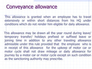 Conveyance allowance
This allowance is granted when an employee has to travel
extensively or within short distances from his HQ under
conditions which do not render him eligible for daily allowance.
This allowance may be drawn all the year round during leave/
temporary transfer/ holidays prefixed or suffixed leave or
joining time in addition to any other traveling allowance
admissible under this rule provided that the employee who is
in receipt of this allowance for the upkeep of motor car or
motor cycle shall not draw mileage or daily allowance for
journey by a motor car or motor cycle except on such condition
as the sanctioning authority may prescribe.
 