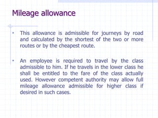 Mileage allowance
• This allowance is admissible for journeys by road
and calculated by the shortest of the two or more
routes or by the cheapest route.
• An employee is required to travel by the class
admissible to him. If he travels in the lower class he
shall be entitled to the fare of the class actually
used. However competent authority may allow full
mileage allowance admissible for higher class if
desired in such cases.
 