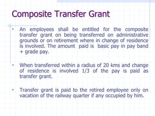 Composite Transfer Grant
• An employees shall be entitled for the composite
transfer grant on being transferred on administrative
grounds or on retirement where in change of residence
is involved. The amount paid is basic pay in pay band
+ grade pay.
• When transferred within a radius of 20 kms and change
of residence is involved 1/3 of the pay is paid as
transfer grant.
• Transfer grant is paid to the retired employee only on
vacation of the railway quarter if any occupied by him.
 