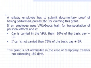 A railway employee has to submit documentary proof of
having performed journey etc. for claiming this grant.
If an employee uses VPU/Goods train for transportation of
personal effects and if:
• Car is carried in the VPU, then 80% of the basic pay +
GP
• If car is not carried then 75% of the basic pay + GP.
This grant is not admissible in the case of temporary transfer
not exceeding 180 days.
 