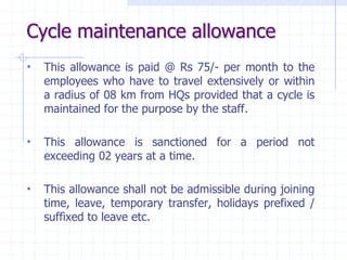 Cycle maintenance allowance
• This allowance is paid @ Rs 75/- per month to the
employees who have to travel extensively or within
a radius of 08 km from HQs provided that a cycle is
maintained for the purpose by the staff.
• This allowance is sanctioned for a period not
exceeding 02 years at a time.
• This allowance shall not be admissible during joining
time, leave, temporary transfer, holidays prefixed /
suffixed to leave etc.
 