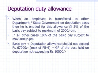 Deputation duty allowance
• When an employee is transferred to other
Department / State Government on deputation basis
then he is entitled for this allowance @ 5% of the
basic pay subject to maximum of 2000/-pm.
• In all other cases 10% of the basic pay subject to
max.4000/-pm.
• Basic pay + Deputation allowance should not exceed
Rs 67000/- (max of PB-4) + GP of the post held on
deputation not exceeding Rs.10000/-
 