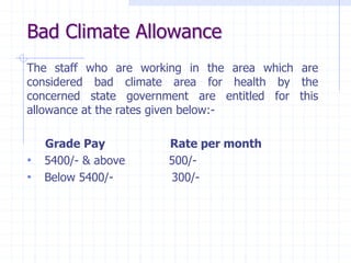 Bad Climate Allowance
The staff who are working in the area which are
considered bad climate area for health by the
concerned state government are entitled for this
allowance at the rates given below:-
Grade Pay Rate per month
• 5400/- & above 500/-
• Below 5400/- 300/-
 