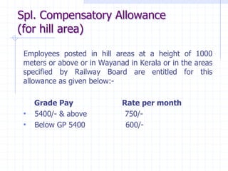 Spl. Compensatory Allowance
(for hill area)
Employees posted in hill areas at a height of 1000
meters or above or in Wayanad in Kerala or in the areas
specified by Railway Board are entitled for this
allowance as given below:-
Grade Pay Rate per month
• 5400/- & above 750/-
• Below GP 5400 600/-
 