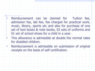 • Reimbursement can be claimed for Tuition fee,
admission fee, lab fee, fee charged for practical work,
music, library, sports etc and also for purchase of one
set of text books & note books, 02 sets of uniforms and
01 set of school shoes for a child in a year.
• This allowance is admissible at double the normal rates
for disabled children.
• Reimbursement is admissible on submission of original
receipts on the basis of self certification.
 