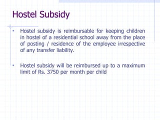 Hostel Subsidy
• Hostel subsidy is reimbursable for keeping children
in hostel of a residential school away from the place
of posting / residence of the employee irrespective
of any transfer liability.
• Hostel subsidy will be reimbursed up to a maximum
limit of Rs. 3750 per month per child
 