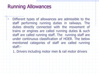 Running Allowances
• Different types of allowances are admissible to the
staff performing running duties in railways. The
duties directly connected with the movement of
trains or engines are called running duties & such
staff are called running staff. The running staff are
under continuous classification of HOER. The below
mentioned categories of staff are called running
staff:-
1. Drivers including motor men & rail motor drivers
 