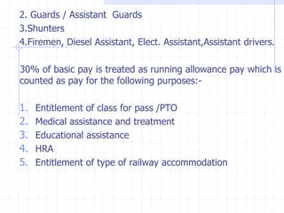 2. Guards / Assistant Guards
3.Shunters
4.Firemen, Diesel Assistant, Elect. Assistant,Assistant drivers.
30% of basic pay is treated as running allowance pay which is
counted as pay for the following purposes:-
1. Entitlement of class for pass /PTO
2. Medical assistance and treatment
3. Educational assistance
4. HRA
5. Entitlement of type of railway accommodation
 