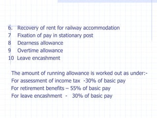 6. Recovery of rent for railway accommodation
7 Fixation of pay in stationary post
8 Dearness allowance
9 Overtime allowance
10 Leave encashment
The amount of running allowance is worked out as under:-
For assessment of income tax -30% of basic pay
For retirement benefits – 55% of basic pay
For leave encashment - 30% of basic pay
 