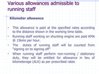 Various allowances admissible to
running staff
Kilometer allowance
• This allowance is paid at the specified rates according
to the distance shown in the working time table.
• Running staff working on shunting engine are paid KMA
@ 15kms per hour.
• The duties of running staff will be counted from
“signing on to signing off”
• When running staff perform non-running / stationary
duty, they will be entitled for allowance in lieu of
kilometerage (ALK) as per prescribed rates
 