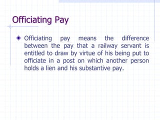 Officiating Pay
Officiating pay means the difference
between the pay that a railway servant is
entitled to draw by virtue of his being put to
officiate in a post on which another person
holds a lien and his substantive pay.
 